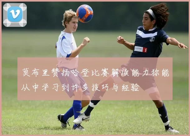 莫布里赞扬哈登比赛解读能力称能从中学习到许多技巧与经验