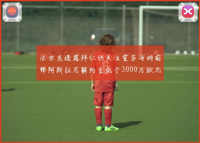 法尔克透露拜仁仍关注霍芬海姆前锋阿斯拉尼解约金低于3000万欧元