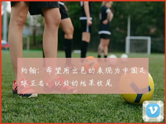 约翰：希望用出色的表现为中国足球正名，以好的结果收尾