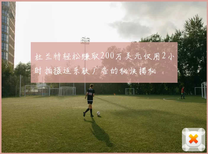 杜兰特轻松赚取200万美元仅用2小时拍摄适乐肤广告的秘诀揭秘