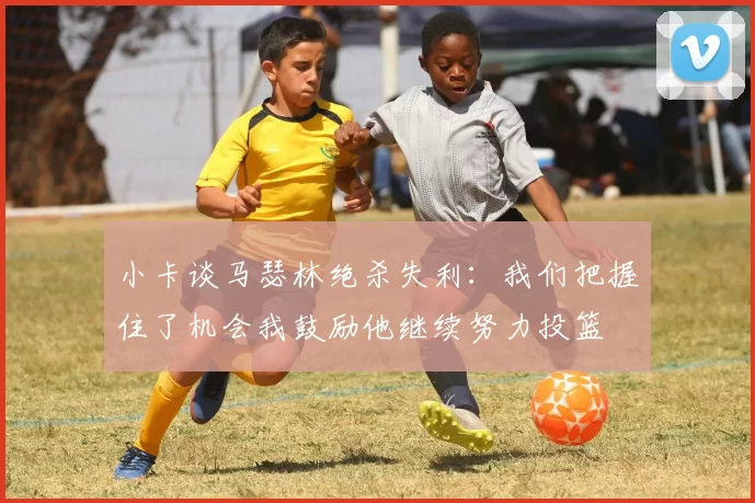 小卡谈马瑟林绝杀失利：我们把握住了机会我鼓励他继续努力投篮