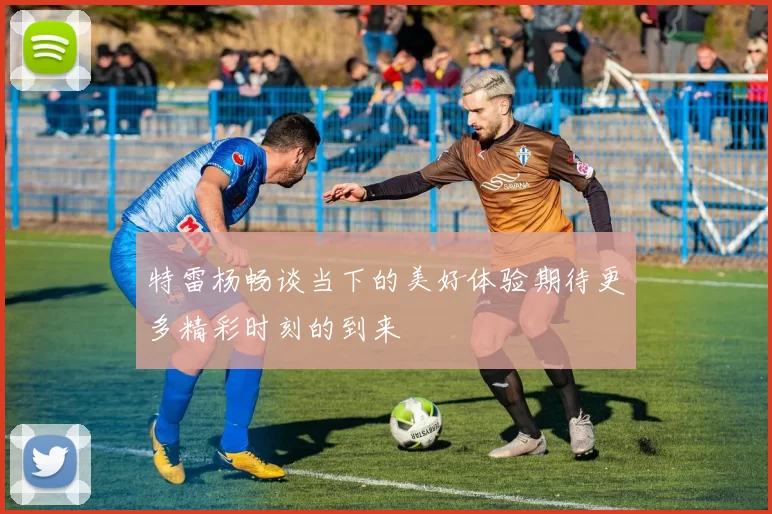 特雷杨畅谈当下的美好体验期待更多精彩时刻的到来