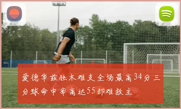 爱德华兹独木难支全场最高34分三分球命中率高达55却难救主