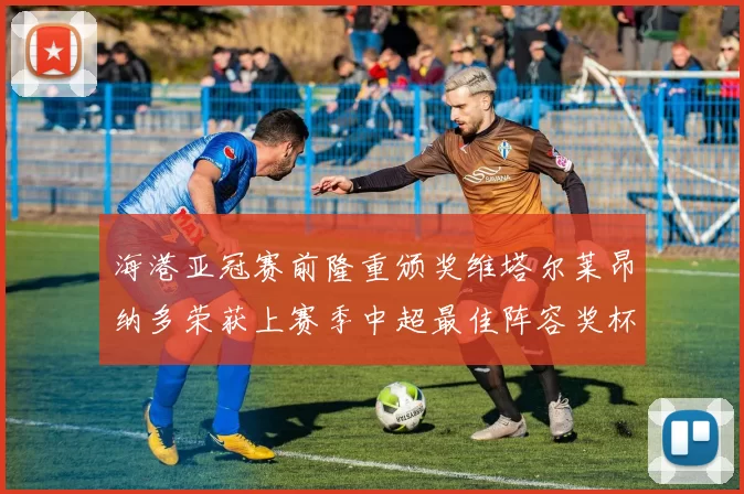 海港亚冠赛前隆重颁奖维塔尔莱昂纳多荣获上赛季中超最佳阵容奖杯