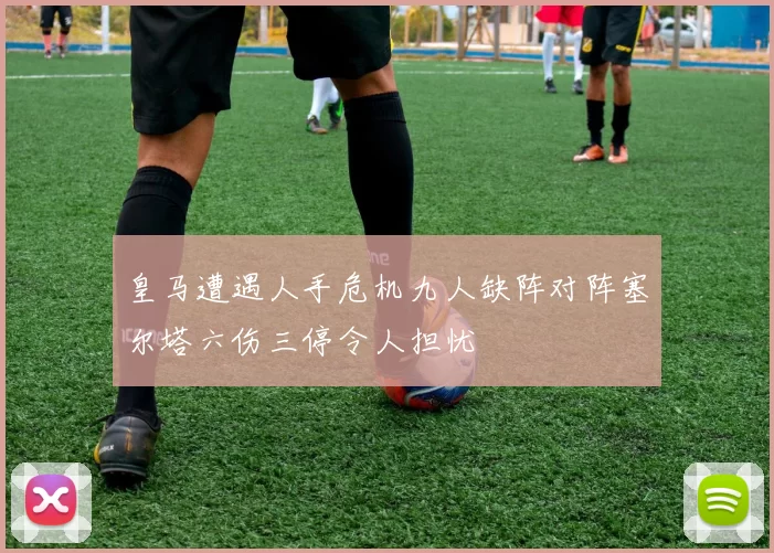 皇马遭遇人手危机九人缺阵对阵塞尔塔六伤三停令人担忧