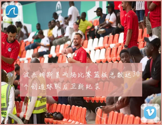 波杰姆斯基两场比赛篮板总数达30个创造球队后卫新纪录