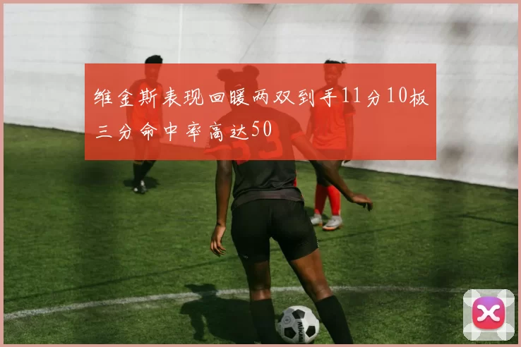 维金斯表现回暖两双到手11分10板三分命中率高达50