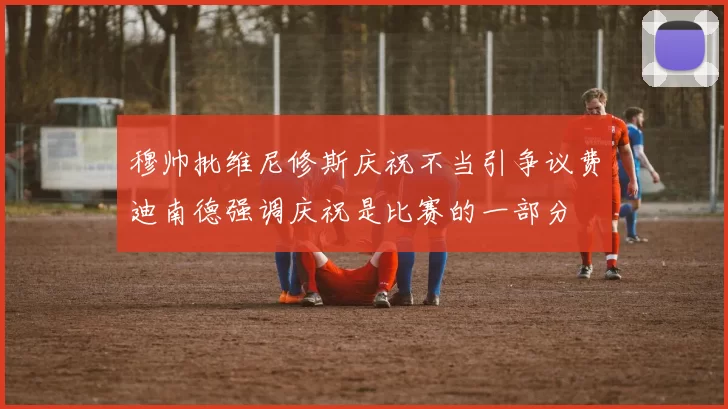穆帅批维尼修斯庆祝不当引争议费迪南德强调庆祝是比赛的一部分