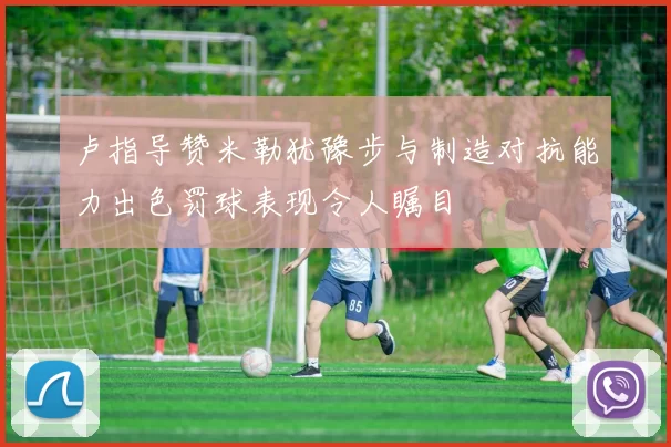 卢指导赞米勒犹豫步与制造对抗能力出色罚球表现令人瞩目