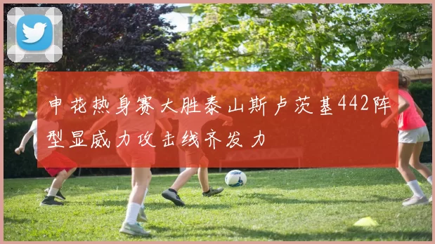 申花热身赛大胜泰山斯卢茨基442阵型显威力攻击线齐发力