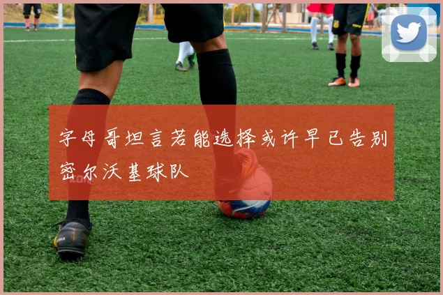 字母哥坦言若能选择或许早已告别密尔沃基球队