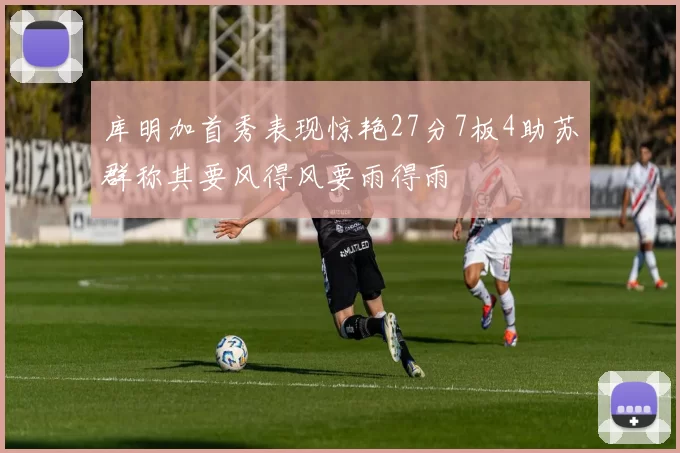 库明加首秀表现惊艳27分7板4助苏群称其要风得风要雨得雨
