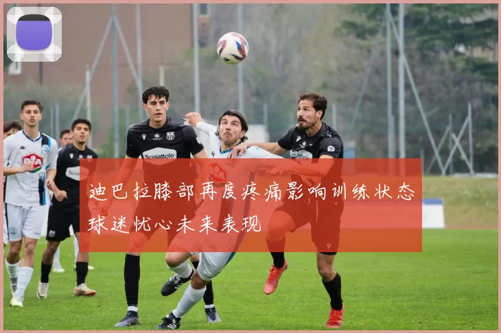 迪巴拉膝部再度疼痛影响训练状态球迷忧心未来表现