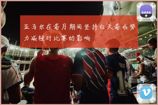 亚马尔在斋月期间坚持白天斋戒努力减轻对比赛的影响