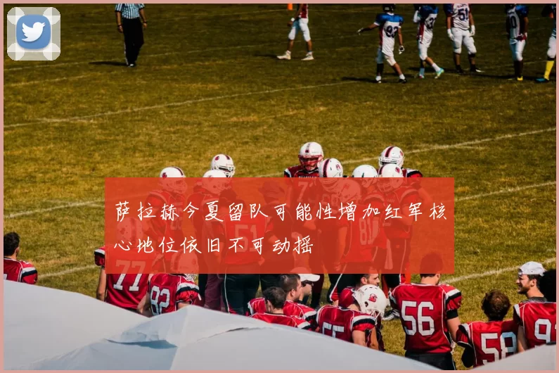 萨拉赫今夏留队可能性增加红军核心地位依旧不可动摇