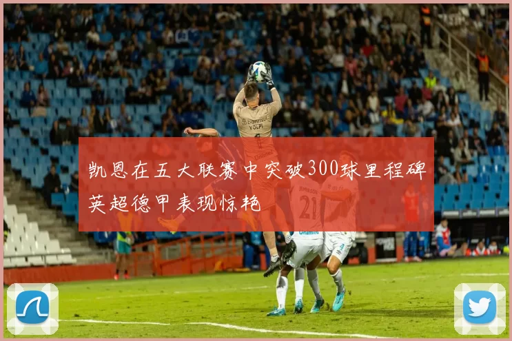 凯恩在五大联赛中突破300球里程碑英超德甲表现惊艳