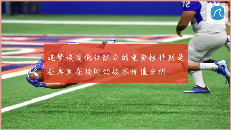 追梦谈高低位配合的重要性特别是在库里在场时的战术价值分析