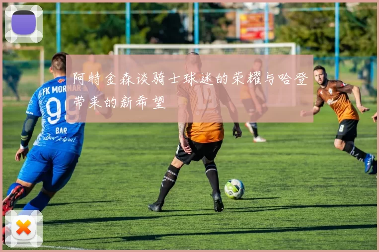 阿特金森谈骑士球迷的荣耀与哈登带来的新希望