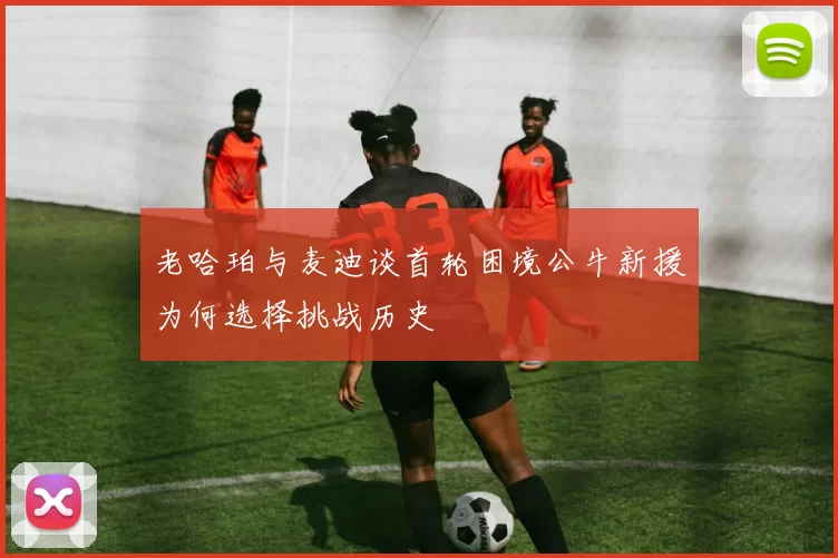 老哈珀与麦迪谈首轮困境公牛新援为何选择挑战历史