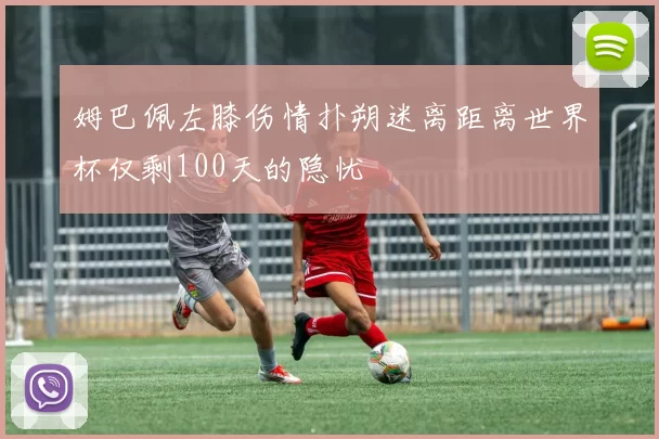 姆巴佩左膝伤情扑朔迷离距离世界杯仅剩100天的隐忧