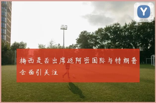 梅西是否出席迈阿密国际与特朗普会面引关注