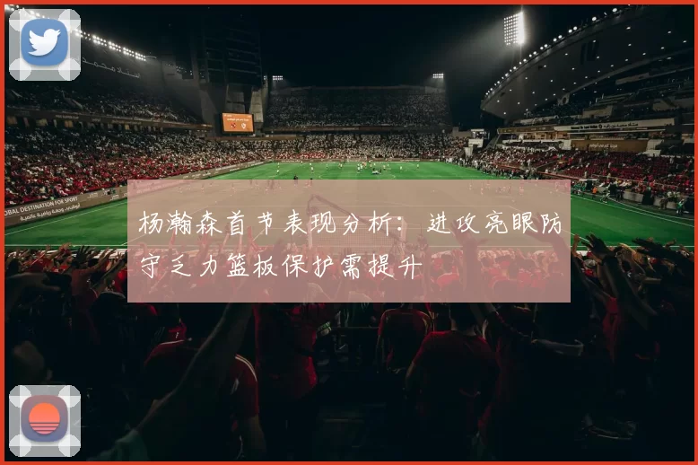 杨瀚森首节表现分析：进攻亮眼防守乏力篮板保护需提升
