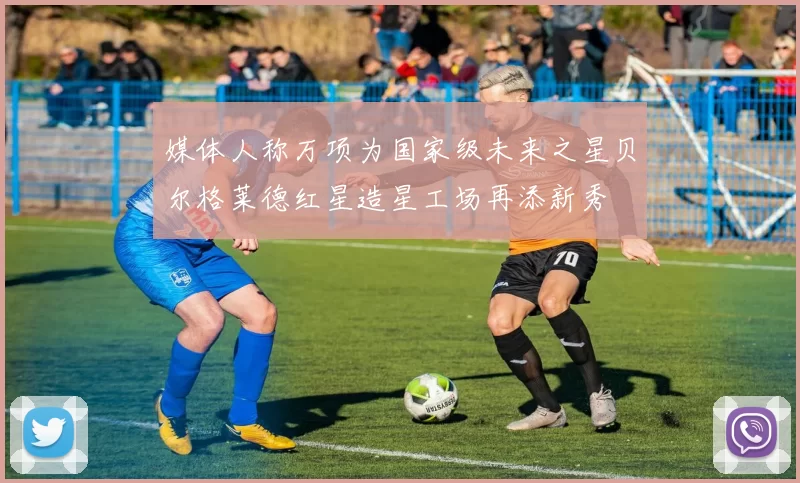 媒体人称万项为国家级未来之星贝尔格莱德红星造星工场再添新秀