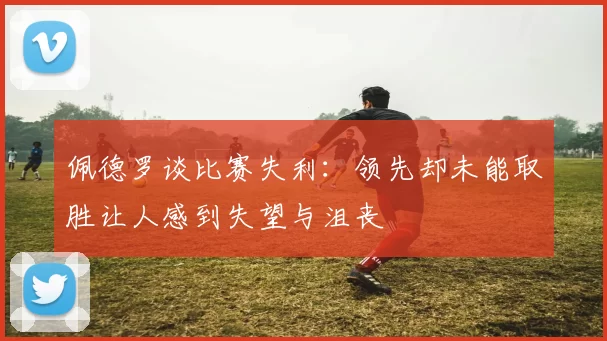 佩德罗谈比赛失利：领先却未能取胜让人感到失望与沮丧