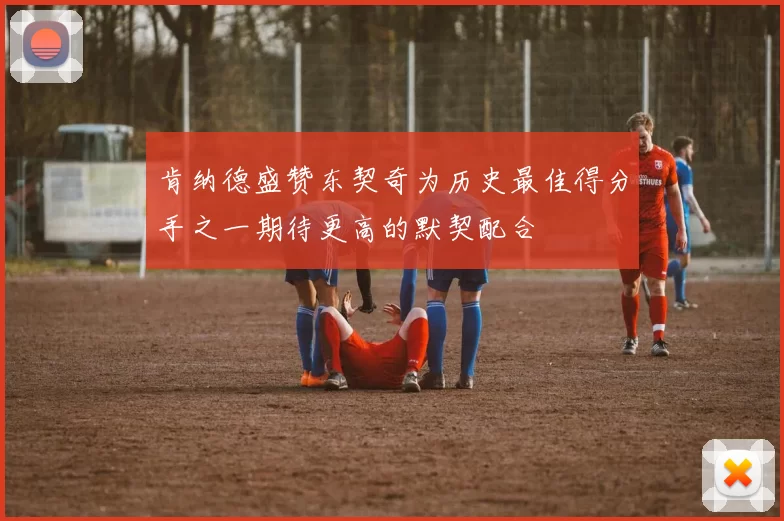 肯纳德盛赞东契奇为历史最佳得分手之一期待更高的默契配合