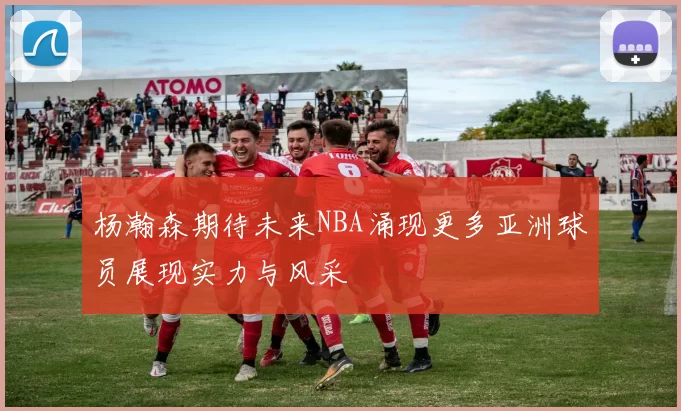 杨瀚森期待未来NBA涌现更多亚洲球员展现实力与风采