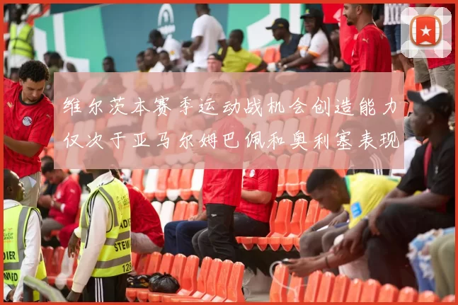 维尔茨本赛季运动战机会创造能力仅次于亚马尔姆巴佩和奥利塞表现突出
