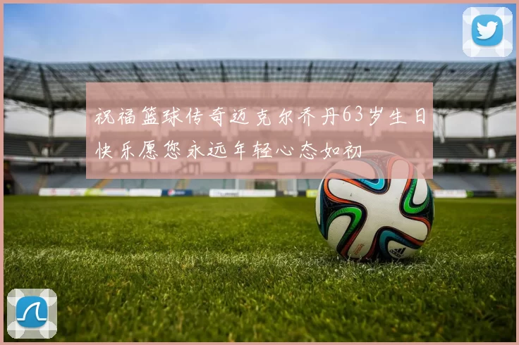 祝福篮球传奇迈克尔乔丹63岁生日快乐愿您永远年轻心态如初