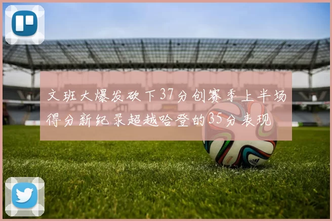 文班大爆发砍下37分创赛季上半场得分新纪录超越哈登的35分表现